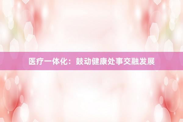 医疗一体化：鼓动健康处事交融发展